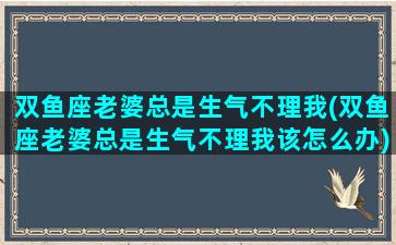 双鱼座老婆总是生气不理我(双鱼座老婆总是生气不理我该怎么办)