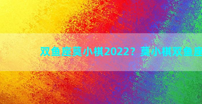 双鱼座莫小棋2022？莫小棋双鱼座2021