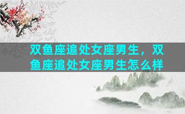 双鱼座追处女座男生，双鱼座追处女座男生怎么样