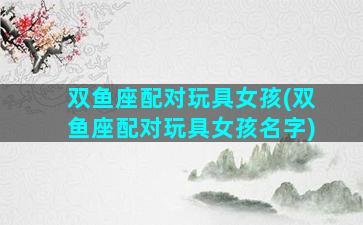 双鱼座配对玩具女孩(双鱼座配对玩具女孩名字)