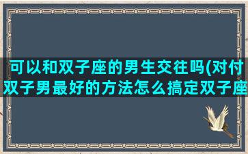 可以和双子座的男生交往吗(对付双子男最好的方法怎么搞定双子座男生)