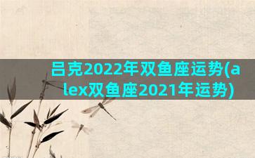 吕克2022年双鱼座运势(alex双鱼座2021年运势)