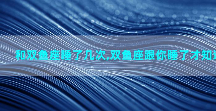 和双鱼座睡了几次,双鱼座跟你睡了才知道爱不爱你