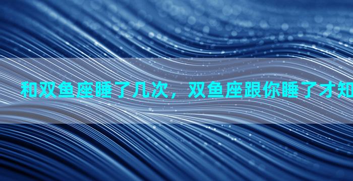 和双鱼座睡了几次，双鱼座跟你睡了才知道爱不爱你