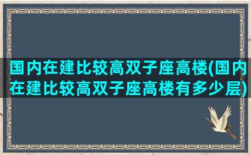 国内在建比较高双子座高楼(国内在建比较高双子座高楼有多少层)