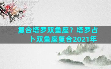 复合塔罗双鱼座？塔罗占卜双鱼座复合2021年