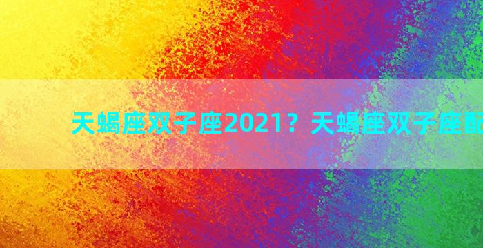 天蝎座双子座2021？天蝎座双子座配对指数