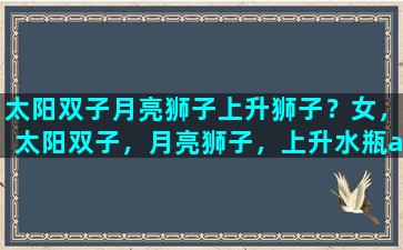 太阳双子月亮狮子上升狮子？女，太阳双子，月亮狮子，上升水瓶a型血是什么性格