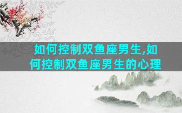 如何控制双鱼座男生,如何控制双鱼座男生的心理