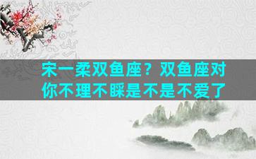 宋一柔双鱼座？双鱼座对你不理不睬是不是不爱了