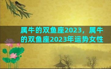 属牛的双鱼座2023，属牛的双鱼座2023年运势女性