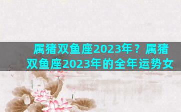 属猪双鱼座2023年？属猪双鱼座2023年的全年运势女