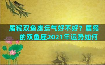 属猴双鱼座运气好不好？属猴的双鱼座2021年运势如何