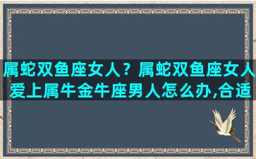 属蛇双鱼座女人？属蛇双鱼座女人爱上属牛金牛座男人怎么办,合适吗