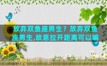 放弃双鱼座男生？放弃双鱼座男生,故意拉开距离可以嘛