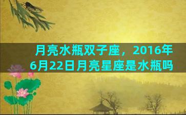 月亮水瓶双子座，2016年6月22日月亮星座是水瓶吗