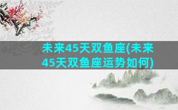 未来45天双鱼座(未来45天双鱼座运势如何)