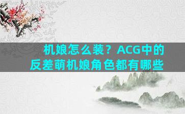 机娘怎么装？ACG中的反差萌机娘角色都有哪些