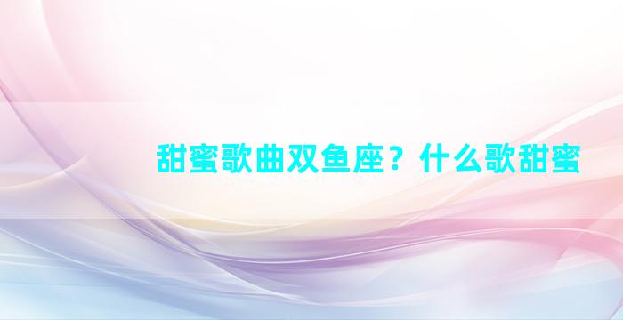 甜蜜歌曲双鱼座？什么歌甜蜜