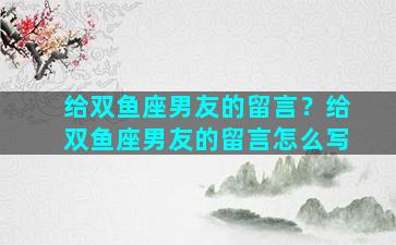 给双鱼座男友的留言？给双鱼座男友的留言怎么写