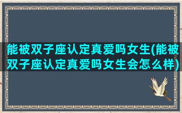 能被双子座认定真爱吗女生(能被双子座认定真爱吗女生会怎么样)