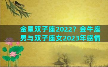 金星双子座2022？金牛座男与双子座女2023年感情